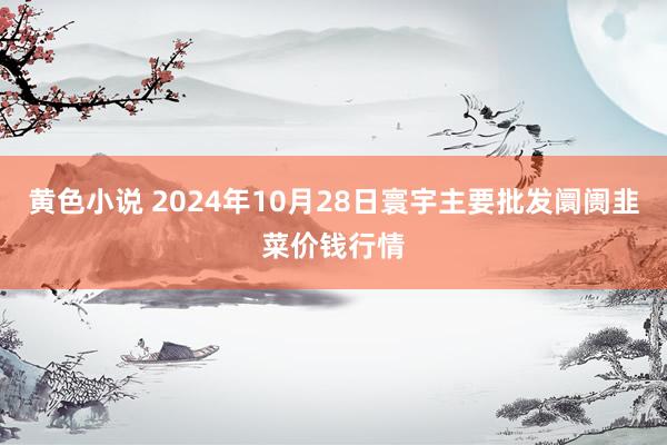 黄色小说 2024年10月28日寰宇主要批发阛阓韭菜价钱行情