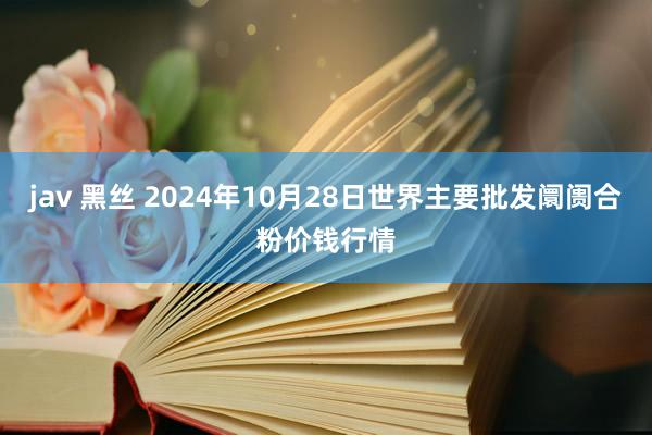 jav 黑丝 2024年10月28日世界主要批发阛阓合粉价钱行情