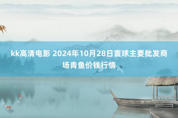 kk高清电影 2024年10月28日寰球主要批发商场青鱼价钱行情