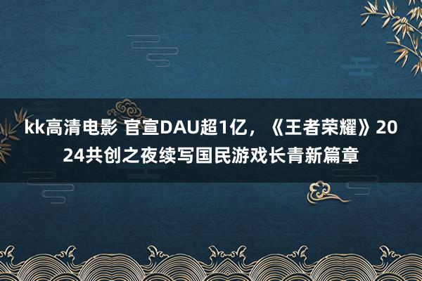 kk高清电影 官宣DAU超1亿，《王者荣耀》2024共创之夜续写国民游戏长青新篇章