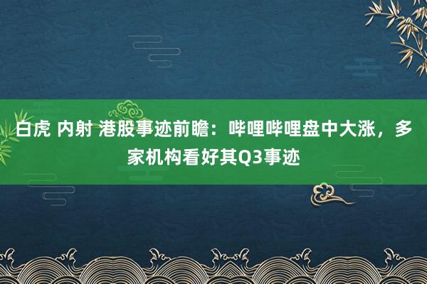 白虎 内射 港股事迹前瞻：哔哩哔哩盘中大涨，多家机构看好其Q3事迹