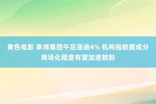 黄色电影 阜博集团午后涨逾4% 机构指数据成分商场化程度有望加速鼓励