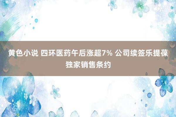 黄色小说 四环医药午后涨超7% 公司续签乐提葆独家销售条约