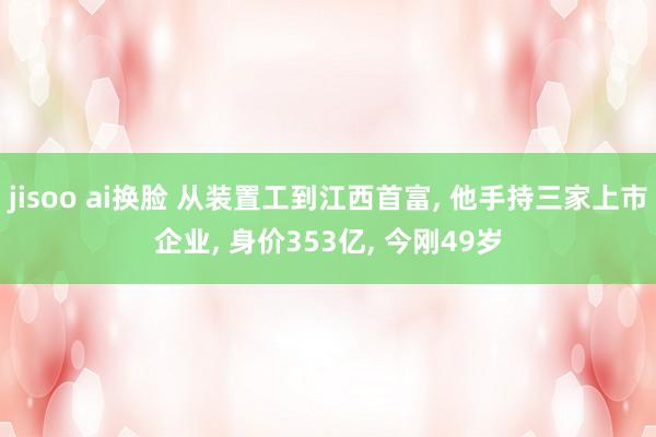 jisoo ai换脸 从装置工到江西首富， 他手持三家上市企业， 身价353亿， 今刚49岁