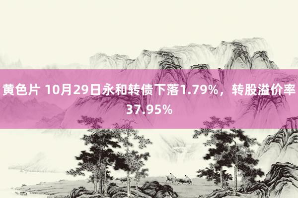 黄色片 10月29日永和转债下落1.79%，转股溢价率37.95%