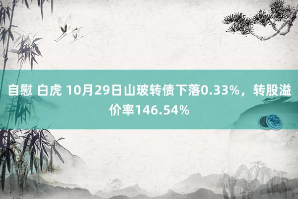 自慰 白虎 10月29日山玻转债下落0.33%，转股溢价率146.54%