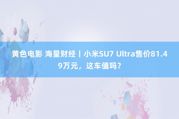 黄色电影 海量财经丨小米SU7 Ultra售价81.49万元，这车值吗？