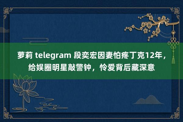 萝莉 telegram 段奕宏因妻怕疼丁克12年，给娱圈明星敲警钟，怜爱背后藏深意