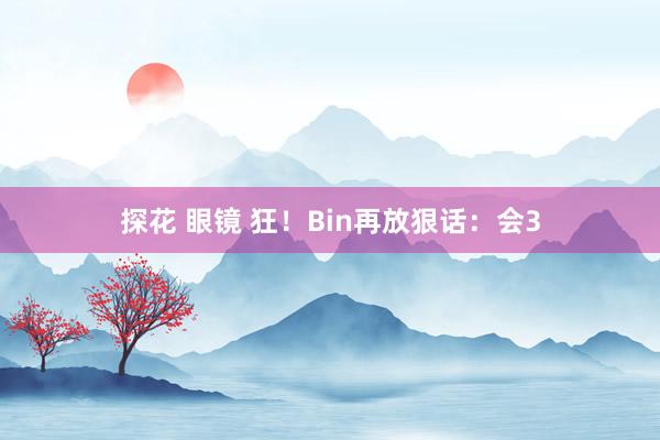 探花 眼镜 狂！Bin再放狠话：会3