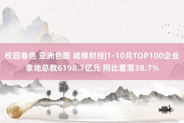 校园春色 亚洲色图 城楼财经|1-10月TOP100企业拿地总数6198.7亿元 同比着落38.7%