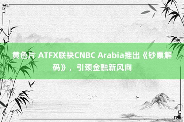 黄色片 ATFX联袂CNBC Arabia推出《钞票解码》，引颈金融新风向