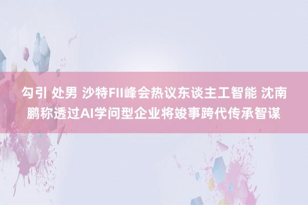 勾引 处男 沙特FII峰会热议东谈主工智能 沈南鹏称透过AI学问型企业将竣事跨代传承智谋