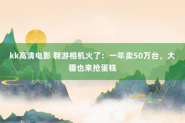 kk高清电影 翱游相机火了：一年卖50万台，大疆也来抢蛋糕