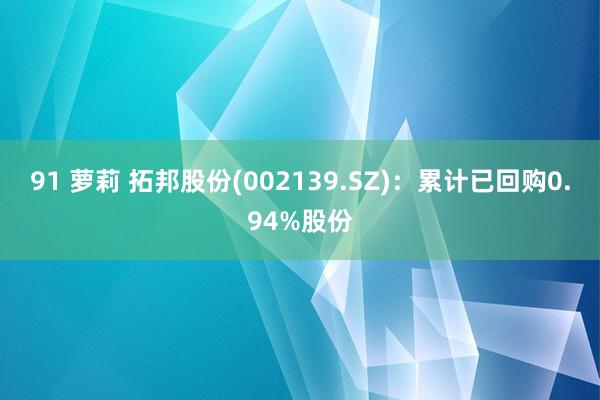 91 萝莉 拓邦股份(002139.SZ)：累计已回购0.94%股份