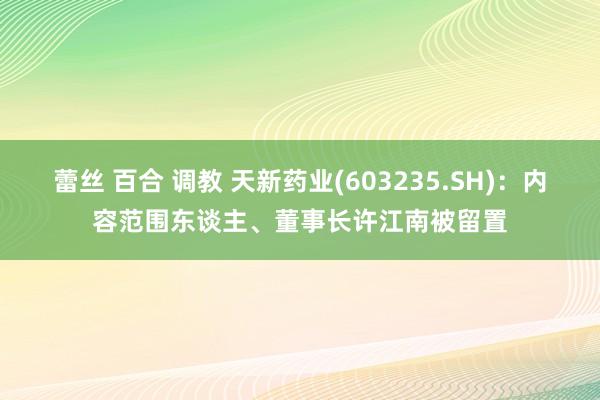 蕾丝 百合 调教 天新药业(603235.SH)：内容范围东谈主、董事长许江南被留置