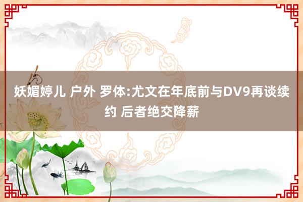 妖媚婷儿 户外 罗体:尤文在年底前与DV9再谈续约 后者绝交降薪