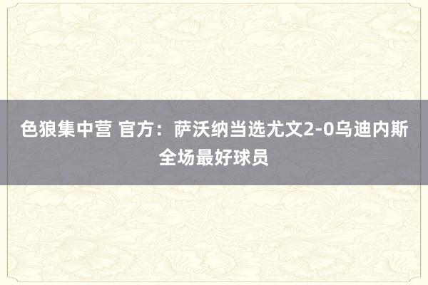 色狼集中营 官方：萨沃纳当选尤文2-0乌迪内斯全场最好球员