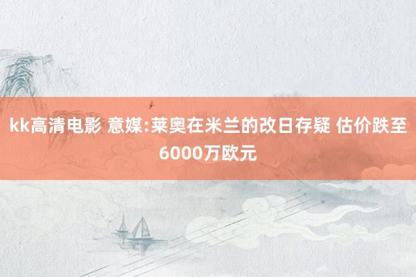 kk高清电影 意媒:莱奥在米兰的改日存疑 估价跌至6000万欧元