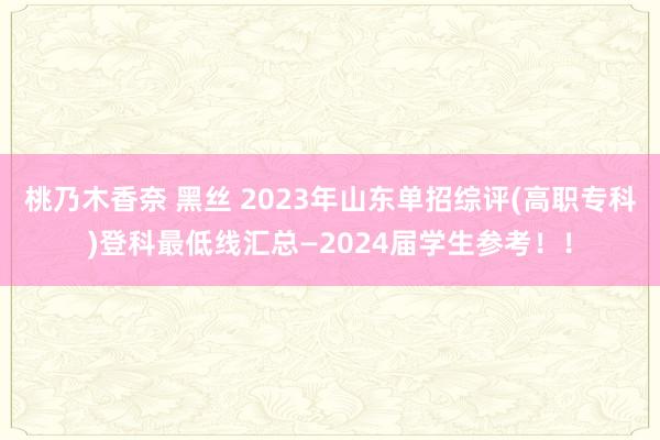 桃乃木香奈 黑丝 2023年山东单招综评(高职专科)登科最低线汇总—2024届学生参考！！