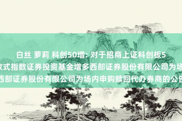 白丝 萝莉 科创50增: 对于招商上证科创板50成份增强战术往复型怒放式指数证券投资基金增多西部证券股份有限公司为场内申购赎回代办券商的公告