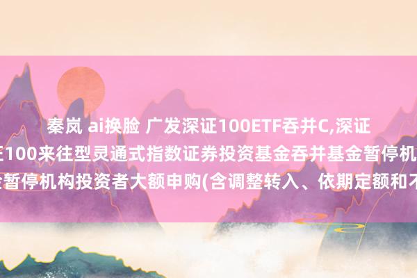 秦岚 ai换脸 广发深证100ETF吞并C，深证100基金: 对于广发深证100来往型灵通式指数证券投资基金吞并基金暂停机构投资者大额申购(含调整转入、依期定额和不定额投资)业务的公告