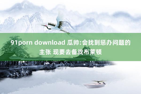 91porn download 瓜帅:会找到惩办问题的主张 现要去备战布莱顿