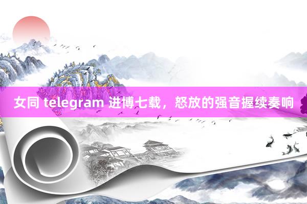 女同 telegram 进博七载，怒放的强音握续奏响