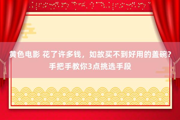 黄色电影 花了许多钱，如故买不到好用的盖碗？手把手教你3点挑选手段