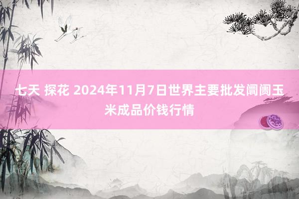 七天 探花 2024年11月7日世界主要批发阛阓玉米成品价钱行情