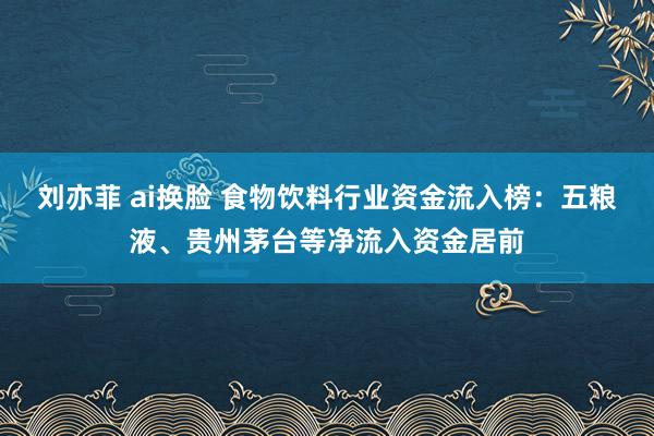 刘亦菲 ai换脸 食物饮料行业资金流入榜：五粮液、贵州茅台等净流入资金居前