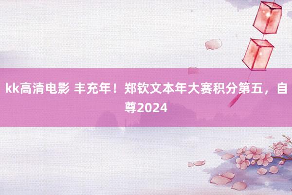 kk高清电影 丰充年！郑钦文本年大赛积分第五，自尊2024