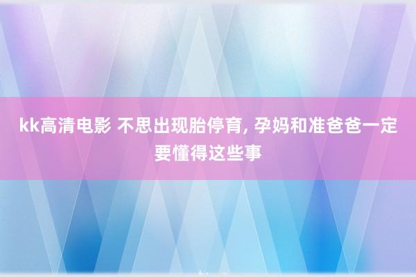 kk高清电影 不思出现胎停育， 孕妈和准爸爸一定要懂得这些事