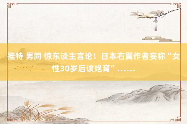 推特 男同 惊东谈主言论！日本右翼作者妄称“女性30岁后该绝育”……