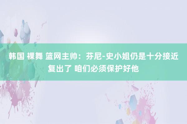 韩国 裸舞 篮网主帅：芬尼-史小姐仍是十分接近复出了 咱们必须保护好他