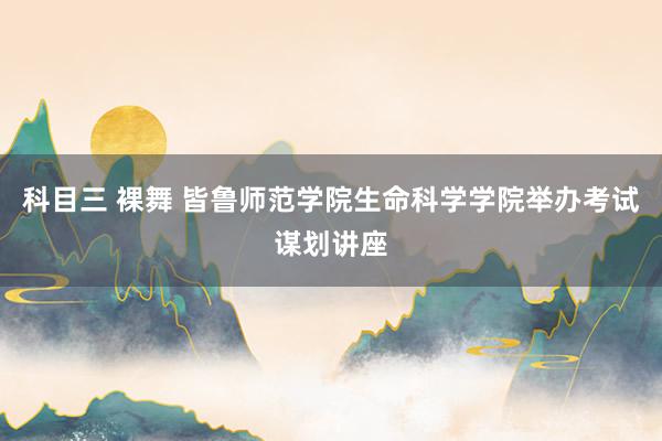 科目三 裸舞 皆鲁师范学院生命科学学院举办考试谋划讲座