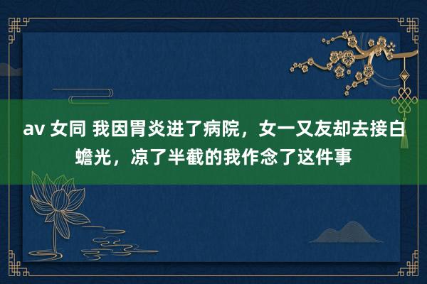 av 女同 我因胃炎进了病院，女一又友却去接白蟾光，凉了半截的我作念了这件事