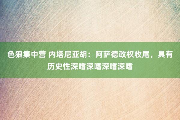 色狼集中营 内塔尼亚胡：阿萨德政权收尾，具有历史性深嗜深嗜深嗜深嗜