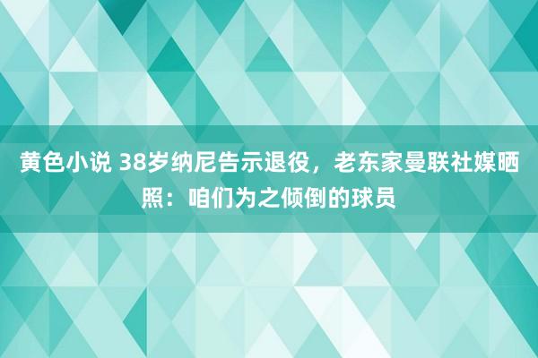 黄色小说 38岁纳尼告示退役，老东家曼联社媒晒照：咱们为之倾倒的球员