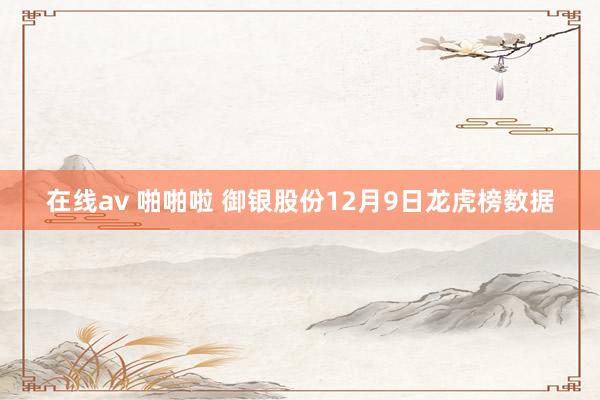 在线av 啪啪啦 御银股份12月9日龙虎榜数据