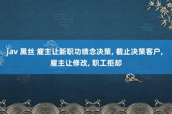 jav 黑丝 雇主让新职功绩念决策， 截止决策客户， 雇主让修改， 职工拒却