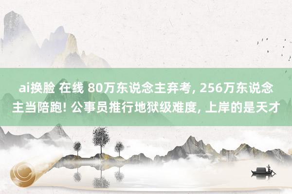 ai换脸 在线 80万东说念主弃考， 256万东说念主当陪跑! 公事员推行地狱级难度， 上岸的是天才