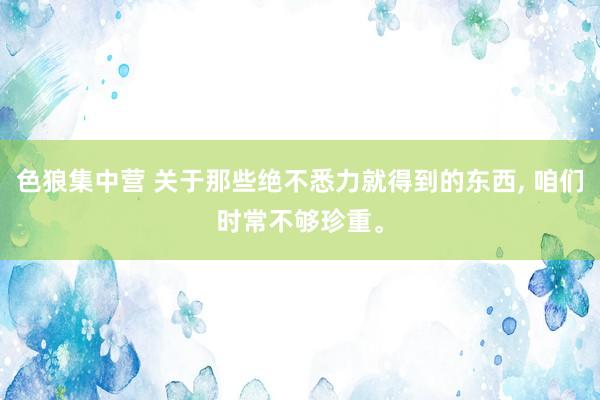 色狼集中营 关于那些绝不悉力就得到的东西， 咱们时常不够珍重。