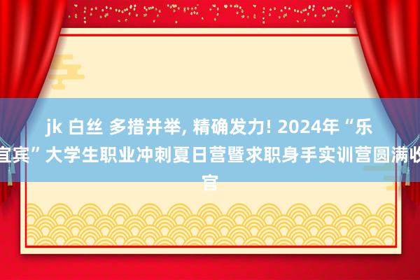 jk 白丝 多措并举， 精确发力! 2024年“乐业宜宾”大学生职业冲刺夏日营暨求职身手实训营圆满收官