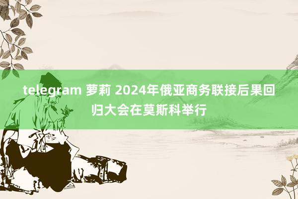 telegram 萝莉 2024年俄亚商务联接后果回归大会在莫斯科举行