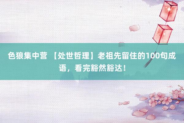 色狼集中营 【处世哲理】老祖先留住的100句成语，看完豁然豁达！