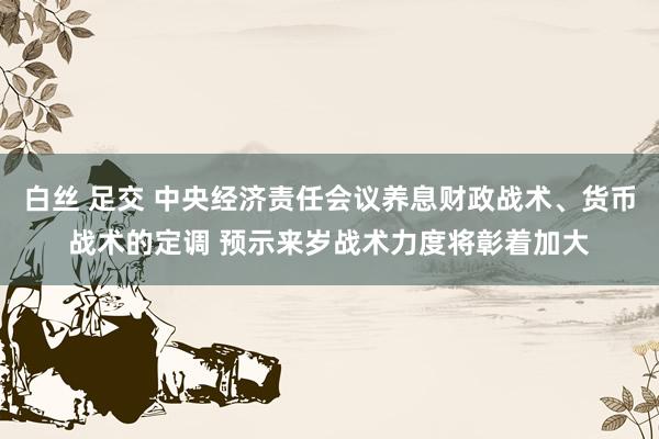 白丝 足交 中央经济责任会议养息财政战术、货币战术的定调 预示来岁战术力度将彰着加大