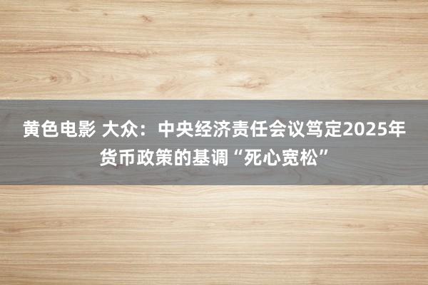 黄色电影 大众：中央经济责任会议笃定2025年货币政策的基调“死心宽松”