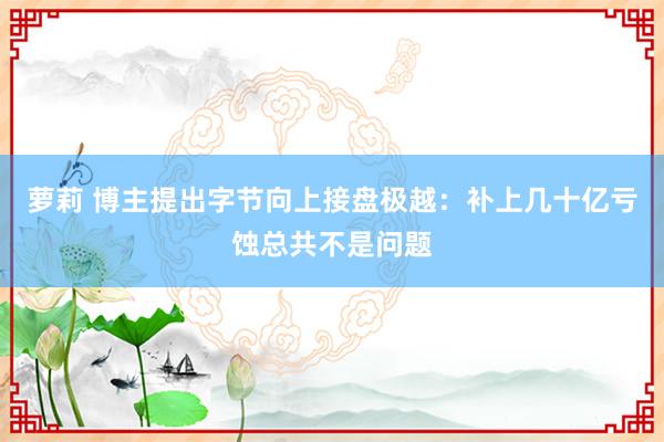 萝莉 博主提出字节向上接盘极越：补上几十亿亏蚀总共不是问题