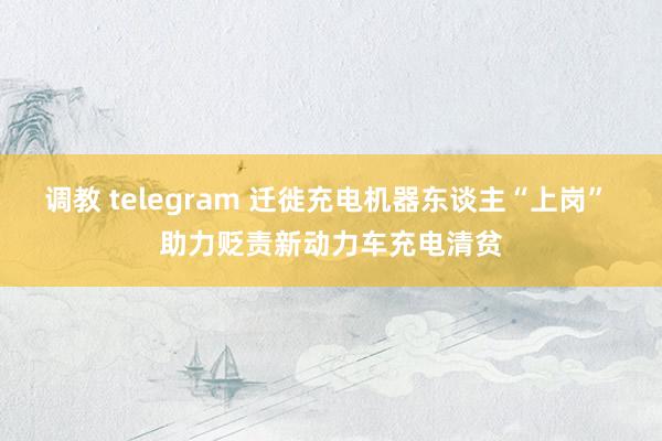 调教 telegram 迁徙充电机器东谈主“上岗” 助力贬责新动力车充电清贫