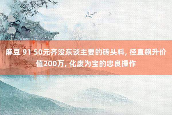 麻豆 91 50元齐没东谈主要的砖头料， 径直飙升价值200万， 化废为宝的忠良操作